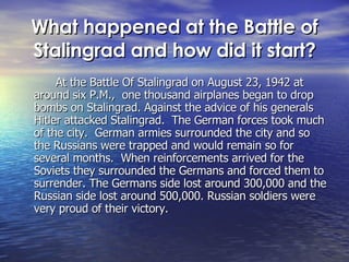 What happened at the Battle of Stalingrad and how did it start? At the Battle Of Stalingrad on August 23, 1942 at around six P.M.,  one thousand airplanes began to drop bombs on Stalingrad. Against the advice of his generals Hitler attacked Stalingrad.  The German forces took much of the city.  German armies surrounded the city and so the Russians were trapped and would remain so for several months.  When reinforcements arrived for the Soviets they surrounded the Germans and forced them to surrender. The Germans side lost around 300,000 and the Russian side lost around 500,000. Russian soldiers were very proud of their victory. 