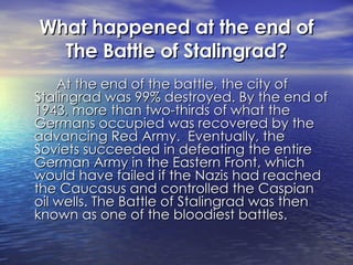 What happened at the end of The Battle of Stalingrad? At the end of the battle, the city of Stalingrad was 99% destroyed. By the end of 1943, more than two-thirds of what the Germans occupied was recovered by the advancing Red Army.  Eventually, the Soviets succeeded in defeating the entire German Army in the Eastern Front, which would have failed if the Nazis had reached the Caucasus and controlled the Caspian oil wells. The Battle of Stalingrad was then known as one of the bloodiest battles. 