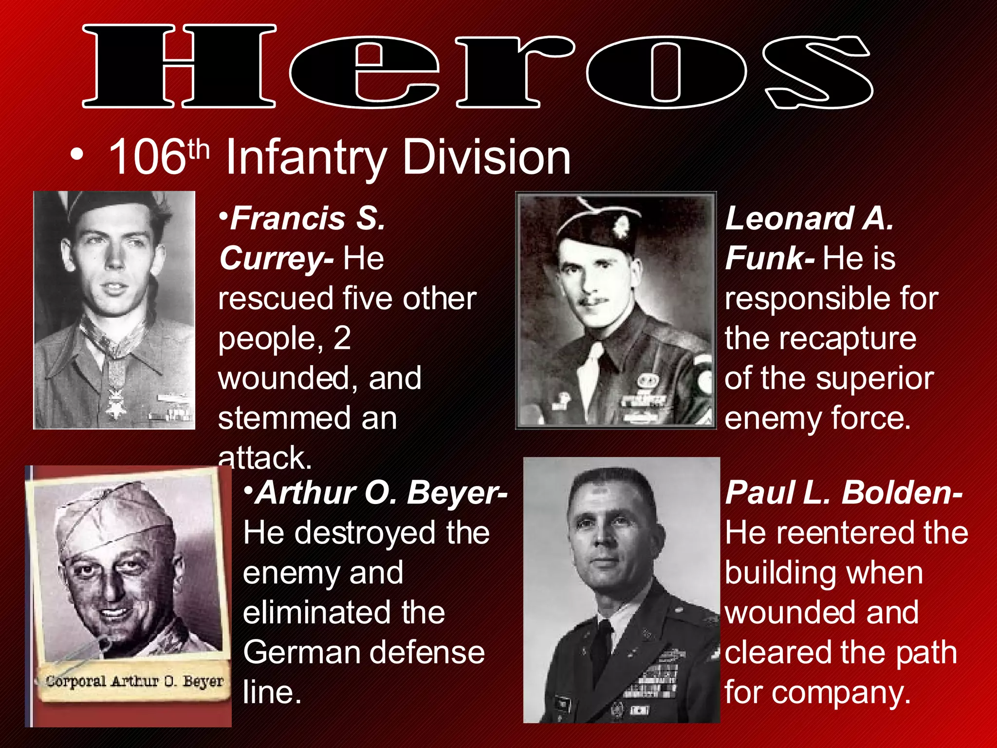 106 th  Infantry Division  Heros Francis S. Currey-  He rescued five other people, 2 wounded, and stemmed an attack.   Leonard A. Funk-  He is responsible for the recapture of the superior enemy force. Arthur O. Beyer-  He destroyed the enemy and eliminated the German defense line. Paul L. Bolden-  He reentered the building when wounded and cleared the path for company. 