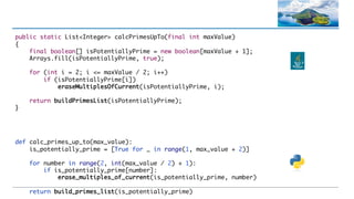def calc_primes_up_to(max_value):
is_potentially_prime = [True for _ in range(1, max_value + 2)]
for number in range(2, int(max_value / 2) + 1):
if is_potentially_prime[number]:
erase_multiples_of_current(is_potentially_prime, number)
return build_primes_list(is_potentially_prime)
public static List<Integer> calcPrimesUpTo(final int maxValue)
{
final boolean[] isPotentiallyPrime = new boolean[maxValue + 1];
Arrays.fill(isPotentiallyPrime, true);
for (int i = 2; i <= maxValue / 2; i++)
if (isPotentiallyPrime[i])
eraseMultiplesOfCurrent(isPotentiallyPrime, i);
return buildPrimesList(isPotentiallyPrime);
}
 