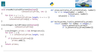 def erase_multiples_of_current(values, number):
for n in range(number + number, 
len(values), number):
values[n] = False
def build_primes_list(is_potentially_prime):
return [number for number in range(2,
len(is_potentially_prime))
if is_potentially_prime[number]]
void eraseMultiplesOfCurrent(boolean[]
isPotentiallyPrime, int i)
{
for (int n = i + i;
n < isPotentiallyPrime.length; n = n + i)
isPotentiallyPrime[n] = false;
}
List<Integer> buildPrimesList(boolean[]
isPotentiallyPrime)
{
List<Integer> primes = new ArrayList<>();
for (int i = 2;
i < isPotentiallyPrime.length; i++)
{
if (isPotentiallyPrime[i])
primes.add(i);
}
return primes;
}
 