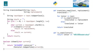 def translate_vowel(text, replacement):
translated = ""
for letter in text:
if is_vowel(letter):
translated += replacement
else:
translated += letter
return translated
def is_vowel(letter):
return letter in "AÄEIOÖUüaäeioöuü"
String translateVowel(String input,
String replacement)
{
String inputUpper = input.toUpperCase();
String result = "";
for (int i = 0; i < inputUpper.length(); i++)
{
char current = inputUpper.charAt(i);
if (isVowel(current))
result += replacement;
else
result += current;
}
return result;
}
boolean isVowel(char current)
{
return "AEIOUÄÖÜ".contains("" +
Character.toUpperCase(current));
}
 