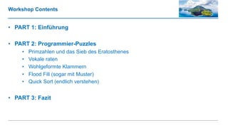 Workshop Contents
• PART 1: Einführung
• PART 2: Programmier-Puzzles
• Primzahlen und das Sieb des Eratosthenes
• Vokale raten
• Wohlgeformte Klammern
• Flood Fill (sogar mit Muster)
• Quick Sort (endlich verstehen)
• PART 3: Fazit
 