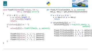 void floodFill(char[][] values, int x,
int y, char[][] pattern)
{
if (x < 0 || y < 0 ||
y >= values.length ||
x >= values[y].length)
return;
if (values[y][x] == ' ')
{
values[y][x] = findFillChar(x, y, pattern);
floodFill(values, x, y – 1, pattern);
floodFill(values, x + 1, y, pattern);
floodFill(values, x, y + 1, pattern);
floodFill(values, x - 1, y, pattern);
}
}
def flood_fill(values2dim, x, y, pattern):
max_y, max_x = get_dimension(values2dim)
if x < 0 or y < 0 or 
x >= max_x or y >= max_y:
return
if values2dim[y][x] == ' ':
values2dim[y][x] = find_fill_char(y, x,
pattern)
flood_fill(values2dim, x, y - 1, pattern)
flood_fill(values2dim, x + 1, y, pattern)
flood_fill(values2dim, x, y + 1, pattern)
flood_fill(values2dim, x - 1, y, pattern)
 