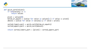 def quick_sort(values):
if len(values) <= 1:
return values
pivot = values[0]
below_or_equals = [value for value in values[1:] if value <= pivot]
aboves = [value for value in values[1:] if value > pivot]
sorted_lowers_part = quick_sort(below_or_equals)
sorted_uppers_part = quick_sort(aboves)
return sorted_lowers_part + [pivot] + sorted_uppers_part
 