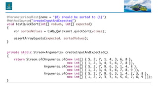 @ParameterizedTest(name = "{0} should be sorted to {1}")
@MethodSource("createInputAndExpected")
void testQuickSort(int[] values, int[] expected)
{
var sortedValues = Ex06_Quicksort.quickSort(values);
assertArrayEquals(expected, sortedValues);
}
private static Stream<Arguments> createInputAndExpected()
{
return Stream.of(Arguments.of(new int[] { 5, 2, 7, 1, 4, 3, 6, 8 },
new int[] { 1, 2, 3, 4, 5, 6, 7, 8 }),
Arguments.of(new int[] { 5, 2, 7, 9, 6, 3, 1, 4, 8 },
new int[] { 1, 2, 3, 4, 5, 6, 7, 8, 9 }),
Arguments.of(new int[] { 5, 2, 7, 9, 6, 3, 1, 4, 2, 3, 8 },
new int[] { 1, 2, 2, 3, 3, 4, 5, 6, 7, 8, 9 }));
}
 