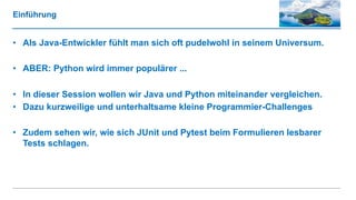 Einführung
• Als Java-Entwickler fühlt man sich oft pudelwohl in seinem Universum.
• ABER: Python wird immer populärer ...
• In dieser Session wollen wir Java und Python miteinander vergleichen.
• Dazu kurzweilige und unterhaltsame kleine Programmier-Challenges
• Zudem sehen wir, wie sich JUnit und Pytest beim Formulieren lesbarer
Tests schlagen.
 