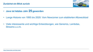 Zunächst ein Blick zurück
• Java ist letztes Jahr 25 geworden
• Lange Historie von 1995 bis 2020: Vom Newcomer zum etablierten Allzwecktool
• Viele interessante und wichtige Entwicklungen, wie Generics, Lambdas,
Streams u.v.m.
https://www.tiobe.com/tiobe-index/
 