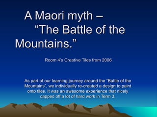 A Maori myth –
   “The Battle of the
Mountains.”
           Room 4’s Creative Tiles from 2006



 As part of our learning journey around the “Battle of the
 Mountains”, we individually re-created a design to paint
  onto tiles. It was an awesome experience that nicely
          capped off a lot of hard work in Term 3.