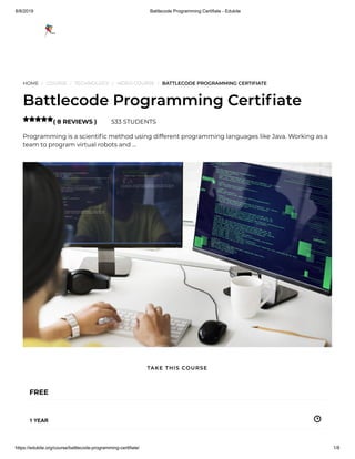 8/8/2019 Battlecode Programming Certifiate - Edukite
https://edukite.org/course/battlecode-programming-certifiate/ 1/8
HOME / COURSE / TECHNOLOGY / VIDEO COURSE / BATTLECODE PROGRAMMING CERTIFIATE
Battlecode Programming Certi ate
( 8 REVIEWS ) 533 STUDENTS
Programming is a scienti c method using different programming languages like Java. Working as a
team to program virtual robots and …

FREE
1 YEAR
TAKE THIS COURSE
 