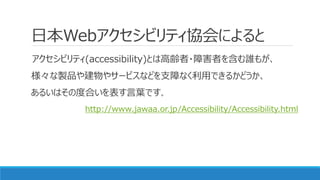 日本Webアクセシビリティ協会によると
アクセシビリティ(accessibility)とは高齢者・障害者を含む誰もが、
様々な製品や建物やサービスなどを支障なく利用できるかどうか、
あるいはその度合いを表す言葉です。
http://www.ja...
