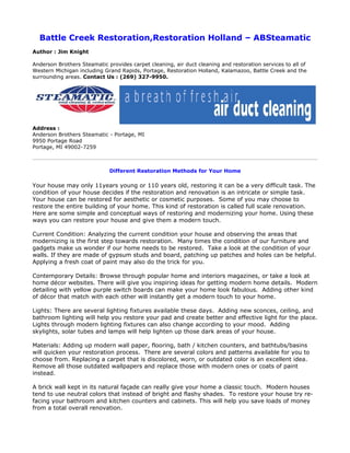 Battle Creek Restoration,Restoration Holland – ABSteamatic
Author : Jim Knight

Anderson Brothers Steamatic provides carpet cleaning, air duct cleaning and restoration services to all of
Western Michigan including Grand Rapids, Portage, Restoration Holland, Kalamazoo, Battle Creek and the
surrounding areas. Contact Us : (269) 327-9950.




Address :
Anderson Brothers Steamatic - Portage, MI
9950 Portage Road
Portage, MI 49002-7259



                             Different Restoration Methods for Your Home

Your house may only 11years young or 110 years old, restoring it can be a very difficult task. The
condition of your house decides if the restoration and renovation is an intricate or simple task.
Your house can be restored for aesthetic or cosmetic purposes. Some of you may choose to
restore the entire building of your home. This kind of restoration is called full scale renovation.
Here are some simple and conceptual ways of restoring and modernizing your home. Using these
ways you can restore your house and give them a modern touch.

Current Condition: Analyzing the current condition your house and observing the areas that
modernizing is the first step towards restoration. Many times the condition of our furniture and
gadgets make us wonder if our home needs to be restored. Take a look at the condition of your
walls. If they are made of gypsum studs and board, patching up patches and holes can be helpful.
Applying a fresh coat of paint may also do the trick for you.

Contemporary Details: Browse through popular home and interiors magazines, or take a look at
home décor websites. There will give you inspiring ideas for getting modern home details. Modern
detailing with yellow purple switch boards can make your home look fabulous. Adding other kind
of décor that match with each other will instantly get a modern touch to your home.

Lights: There are several lighting fixtures available these days. Adding new sconces, ceiling, and
bathroom lighting will help you restore your pad and create better and effective light for the place.
Lights through modern lighting fixtures can also change according to your mood. Adding
skylights, solar tubes and lamps will help lighten up those dark areas of your house.

Materials: Adding up modern wall paper, flooring, bath / kitchen counters, and bathtubs/basins
will quicken your restoration process. There are several colors and patterns available for you to
choose from. Replacing a carpet that is discolored, worn, or outdated color is an excellent idea.
Remove all those outdated wallpapers and replace those with modern ones or coats of paint
instead.

A brick wall kept in its natural façade can really give your home a classic touch. Modern houses
tend to use neutral colors that instead of bright and flashy shades. To restore your house try re-
facing your bathroom and kitchen counters and cabinets. This will help you save loads of money
from a total overall renovation.
 