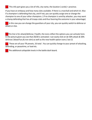 This info part gives you a lot of info, city name, the location ( cords) + province.
If you have an embassy and how many slots available. If there is a marshall and which lvl. Also
if a champion is defending that city, and if not, you can quickly assign one or change the
champion to one of your other champions. ( if no champion is send by attacker, you may want
a champ defending that has all troops stats and thus favoring the outcome in your advantage)
In this row you can change the guardians of your city, you can quickly switch to defense or
attack or else.
This line is for attack/defense / health, the icons reflect the options you can activate here.
In the picture given you see that 20/20 is activated. I can easily click on de 50% attack & 50%
defense ( blood fury & iron skin) as well as the new health option icons ( last 2)
These are all your TR presets, 16 total . You can quickly change to your preset of attacking,
defending, or peacetime, or load etc.
The additional collapsible levels in the battle dash board.
4
5
6
7
8
 