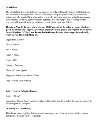 Description
The idea behind this script is to provide easy-access to Kingdoms of Camelot battle functions
and information during the heat of battle. Natively in the game you have to click numerous
buttons and tabs to get all the information you need... incoming marches, arrival times, enemy
throne rooms, sacrifices, reinforcements, defences, etc. This script's aim is to simplify this
process enabling quick strategic decisions on how best to attack or defend.
Thanks to Nico De Belder, Mary Matson, Phil Cazz and all the other scripters who have
given me advice and support. Also much credit obviously goes to the original developers of
Power Bot (Don DaVinci) and Power Tools (George Jetson), whose expertise and ability
really started this whole thing off.
Legend for Colours
Blue = Defence
Red = Attack
Green = Range
Cyan = Life
Orange = Accuracy
Black = Combat Speed
Magenta = Other pvp combat effects
Grey = others (non-combat)
Bold = General (affects all troops)
Italics = Debuff
In addition, Throne Room can also be changed from the monitor window for reacting quickly to
the other person's changes!
Incoming Marches Display
This shows you everything that is currently coming at you - Attacks, scouts, reinforcements,
transports... You can filter it of course!
 