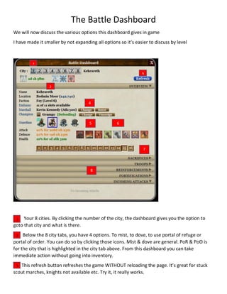 The Battle Dashboard
We will now discuss the various options this dashboard gives in game
I have made it smaller by not expanding all options so it’s easier to discuss by level
Your 8 cities. By clicking the number of the city, the dashboard gives you the option to
goto that city and what is there.
Below the 8 city tabs, you have 4 options. To mist, to dove, to use portal of refuge or
portal of order. You can do so by clicking those icons. Mist & dove are general. PoR & PoO is
for the city that is highlighted in the city tab above. From this dashboard you can take
immediate action without going into inventory.
This refresh button refreshes the game WITHOUT reloading the page. It’s great for stuck
scout marches, knights not available etc. Try it, it really works.
1
2
3
4
5 6
7
8
1
2
3
 