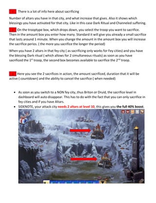 There is a lot of info here about sacrificing
Number of altars you have in that city, and what increase that gives. Also it shows which
blessings you have activated for that city. Like in this case Dark Ritual and Channeled suffering.
On the trooptype box, which drops down, you select the troop you want to sacrifice.
Then in the amount box you enter how many. Standard it will give you already a small sacrifice
that lasts around 1 minute. When you change the amount in the amount box you will increase
the sacrifice perios. ( the more you sacrifice the longer the period)
When you have 2 altars in that fey city ( as sacrificing only works for Fey cities) and you have
the blessing Dark ritual ( which allows for 2 simultaneous rituals) as soon as you have
sacrificed the 1st
troop, the second box becomes available to sacrifice the 2nd
troop.
Here you see the 2 sacrifices in action, the amount sacrificed, duration that it will be
active ( countdown) and the ability to cancel the sacrifice ( when needed)
 As soon as you switch to a NON fey city, thus Briton or Druid, the sacrifice level in
dashboard will auto disappear. This has to do with the fact that you can only sacrifice in
fey cities and if you have Altars.
 SIDENOTE, your attack city needs 2 altars at level 10, this gives you the full 40% boost.
1
1
3
 