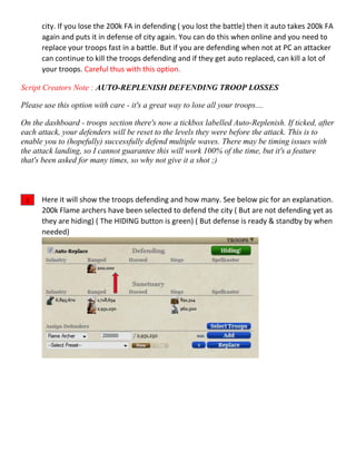 city. If you lose the 200k FA in defending ( you lost the battle) then it auto takes 200k FA
again and puts it in defense of city again. You can do this when online and you need to
replace your troops fast in a battle. But if you are defending when not at PC an attacker
can continue to kill the troops defending and if they get auto replaced, can kill a lot of
your troops. Careful thus with this option.
Script Creators Note : AUTO-REPLENISH DEFENDING TROOP LOSSES
Please use this option with care - it's a great way to lose all your troops....
On the dashboard - troops section there's now a tickbox labelled Auto-Replenish. If ticked, after
each attack, your defenders will be reset to the levels they were before the attack. This is to
enable you to (hopefully) successfully defend multiple waves. There may be timing issues with
the attack landing, so I cannot guarantee this will work 100% of the time, but it's a feature
that's been asked for many times, so why not give it a shot ;)
Here it will show the troops defending and how many. See below pic for an explanation.
200k Flame archers have been selected to defend the city ( But are not defending yet as
they are hiding) ( The HIDING button is green) ( But defense is ready & standby by when
needed)
2
 