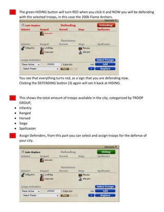 The green HIDING button will turn RED when you click it and NOW you will be defending
with the selected troops, in this case the 200k Flame Archers.
You see that everything turns red, as a sign that you are defending now.
Clicking the DEFENDING button (3) again will set it back at HIDING.
This shows the total amount of troops available in the city, categorized by TROOP
GROUP,
 Infantry
 Ranged
 Horsed
 Siege
 Spellcaster
Assign Defenders, from this part you can select and assign troops for the defense of
your city.
3
4
5
 
