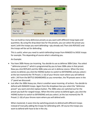You can build as many defensive presets as you want with different troop types and
quantities. By using the drop down box for the presets, you can select the preset you
want ( with the troops you want defending + qty already set) Then click REPLACE and
the troops will be set for defending.
This is useful, when you need to switch defending troops from RANGED to SIEGE troops
for example. This depending of course what is attacking you.
An Example:
 You have 300k Heavy cav incoming. You decide to use as defense 300k Catas. You select
“ defensive preset 2” which is programmed by you to have 300k catas in that preset.
Now you click REPLACE and the 300k catas are set in defense stance. When the time
comes to defend, you click the HIDING button to switch to DEFENDING and you select (
at the last moment) the TR Preset ( 1-16) of your throne room where you will defend
with. ( All from the BATTLE DASHBOARD) as you remember, the TR presets were in the
1st
panel we discussed.
 Just after the 300k Heavy cav, there is another wave incoming of archers. You decide to
defend with RANGED troops. Again from the dropdown box you select the “defensive
preset” you want and click replace button. The 300k catas are switched out for the
preset you built for ranged troops. When the time comes to defend again, you click the
HIDING button to switch to DEFENDING and you select ( at the last moment) the TR
Preset ( 1-16) of your throne room where you will defend with.
When mastered, it saves time by switching presets to defend with different troops
instead of manually adding the troops for defending with. Of course the troops you
want to defend with have to be in the city.
 