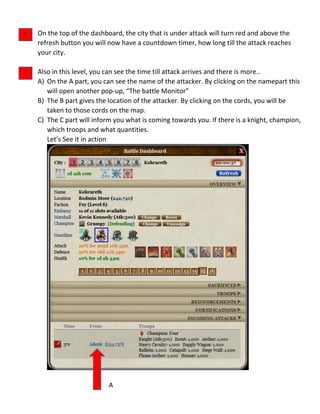 On the top of the dashboard, the city that is under attack will turn red and above the
refresh button you will now have a countdown timer, how long till the attack reaches
your city.
Also in this level, you can see the time till attack arrives and there is more..
A) On the A part, you can see the name of the attacker. By clicking on the namepart this
will open another pop-up, “The battle Monitor”
B) The B part gives the location of the attacker. By clicking on the cords, you will be
taken to those cords on the map.
C) The C part will inform you what is coming towards you. If there is a knight, champion,
which troops and what quantities.
Let’s See it in action
A
1
2
 