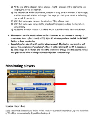 2) All the info of the attacker, name, alliance , might + clickable link to kocmon to see
the player’s profile on kocmon.
3) The attackers TR will be shown here, what he is using on that moment. If he changes,
it will show as well to what it changes. This helps you anticipate better in defending
that attack & counter it.
A) With that button you can post the attackers TR to alliance chat.
B) With that button you can go to the attackers throneroom and see the items he is
using exactly
C) Pauses the monitor. Freezes it. And the PAUSE button becomes a RESUME button.
 Please note that the monitor times out in 15 minutes. As you can see at the top , a
countdown timer reflects that ( 14:53). After 15 minutes you have to click the RESUME
button to keep monitoring.
 Especially when a battle with another player exceeds 15 minutes, your monitor will
pause. This can give you “unreliable” info as it will be stuck with the TR it freezes on.
So keep an eye on the timer, and when the 15 minutes are up, click the resume button.
You get a sound alert as well ( arrow sound ) when the timer is up.
Monitoring players
Monitor History Log
Keep a record of all the unique throne rooms you have ever monitored! (Well, up to a maximum
of 50, oldest ones eventually drop off the bottom...)
 
