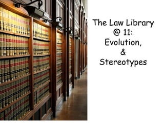 The Law Library @ 11: Evolution, & Stereotypes 