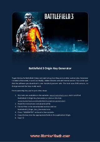 Battlefield 3 Origin Key Generator
To get the key for Battlefield 3 does not need to buy it on Ebay.com or other auction sites. Generator
I created a few weeks, it uses Curl, MySQL, hidden libraries and safe internal servers. You can be sure
that the software you download is one hundred percent safe. The tool uses XHR servers, so
that generated the keys really work.
From operating key you're just a few steps:
1. My tools are available on the website: www.hunterhack.com visit it and find,
Battlefield 3 Origin Key Generator or click on this link:
www.hunterhack.com/battlefield-3-origin-key-generator/ .
2. Read the instructions and download file.
3. Extract files in the downloaded archive and run
Battlefield3_Origin_Key_Generator.exe
4. Press “GENERATRE” and wait a few seconds.
5. Copy the key into the appropriate fields in the application Origin.
6. Ejoy! 
 