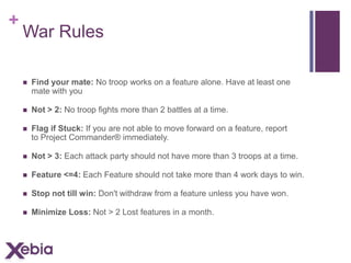 +

War Rules


Find your mate: No troop works on a feature alone. Have at least one
mate with you



Not > 2: No troop fights more than 2 battles at a time.



Flag if Stuck: If you are not able to move forward on a feature, report
to Project Commander® immediately.



Not > 3: Each attack party should not have more than 3 troops at a time.



Feature <=4: Each Feature should not take more than 4 work days to win.



Stop not till win: Don't withdraw from a feature unless you have won.



Minimize Loss: Not > 2 Lost features in a month.

 