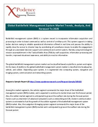 Global Battlefield Management System Market Trends, Analysis, And
Forecast To 2025
Battlefield management system (BMS) is a system meant to incorporate information acquisition and
processing in order to boost command as well as control of a military unit. This system supports in taking
better decision owing to reliable operational information offered in real time and possess the ability to
rapidly close the sensor to shooter loop by assimilating all surveillance means to enable the engagement
through an automated decision support and command and control system, thereby using technology for
mission accomplishment in the Tactical Battle Area (TBA) by swift acquisition, information processing and
transfer, improved situational awareness, and ability to react to information.
The global battlefield management system market can be classified based on platform, system and region.
On the basis of platform, the global battlefield management system market is classified into headquarter,
vehicle, and soldier. Depending upon system, it is segmented into computing system, navigation and
imaging system, communication and networking system.
Request a Sample Report @ https://www.xpodenceresearch.com/Request-Sample/105622
Among the market segments, the vehicle segment commands the major share of the battlefield
management system (BMS) market, and is expected to continue its market share over the forecast period.
Also, the soldier market segment is anticipated to grow at the swiftest rate during the forecast period.
Factors such as attainment of advanced subsystems such as networking and C4I, modern communication
systems is estimated to fuel the growth of the soldier segment of the battlefield management system
(BMS) market. Also, the navigation & imaging system segment commands the major share of the
battlefield management system (BMS) market and is anticipated to grow at the swiftest rate during the
forecast period.
 