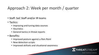 Approach 2: Week per month / quarter
• Staff: SoC Staff and/or IR teams
• Tactics:
• Improving and tuning data sources
• Heuristics
• General tactics in threat reports
• Benefits:
• Improved posture against a Pain Point
• New detection scripts
• Improved skillsets and situational awareness
 
