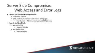 Server Side Compromise:
Web Access and Error Logs
• Search For RFI and LFI vulnerabilities
• rare client side IPs
• Web host enumeration – cold fusion .cfm pages
• File Owners – Administrator versus WWWService
• Search for Web Shells
• via access.log
• Tor and VPN IPs
• via shell scripts
• exec(variable)
 
