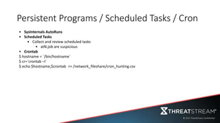 Persistent Programs / Scheduled Tasks / Cron
• SysInternals AutoRuns
• Scheduled Tasks
• Collect and review scheduled tasks
• atN.job are suspicious
• Crontab
$ hostname = `/bin/hostname`
$ cr=`crontab –l`
$ echo $hostname,$crontab >> /network_fileshare/cron_hunting.csv
 