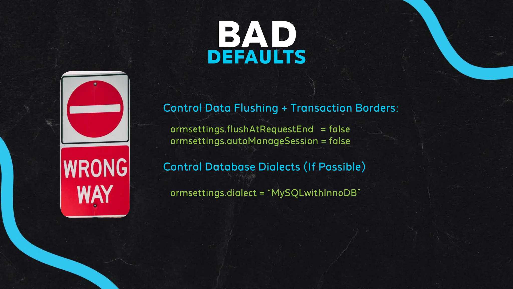 BAD
DEFAULTS
Control Data Flushing + Transaction Borders:
ormsettings.flushAtRequestEnd = false
ormsettings.autoManageSession = false
Control Database Dialects (If Possible)
ormsettings.dialect = “MySQLwithInnoDB”
 