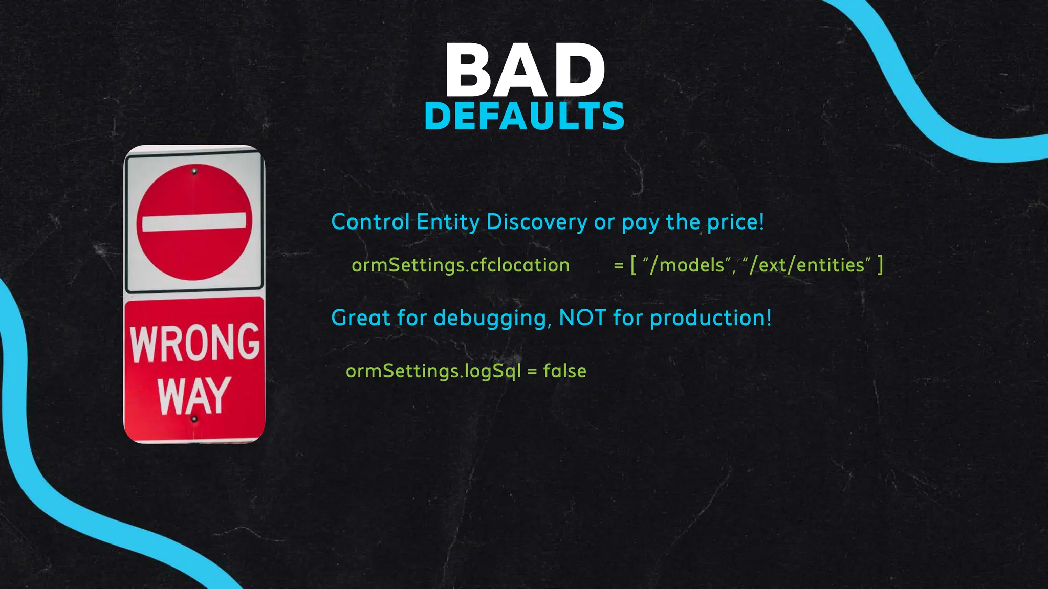 BAD
DEFAULTS
Control Entity Discovery or pay the price!
ormSettings.cfclocation = [ “/models”, “/ext/entities” ]
Great for debugging, NOT for production!
ormSettings.logSql = false
 