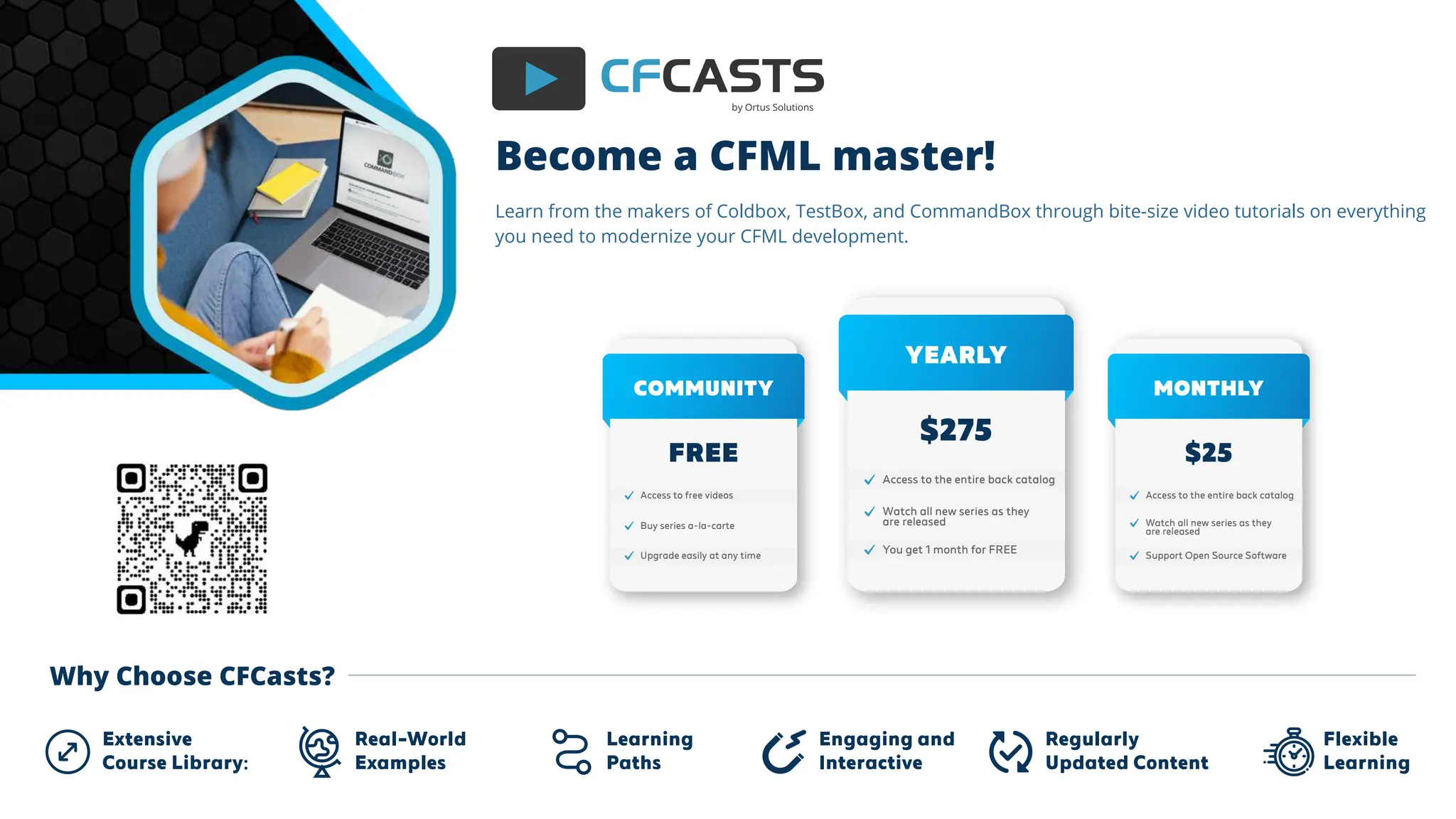 CFCASTS
by Ortus Solutions
Learn from the makers of Coldbox, TestBox, and CommandBox through bite-size video tutorials on everything
you need to modernize your CFML development.
Become a CFML master!
Learning
Paths
Real-World
Examples
Engaging and
Interactive
Regularly
Updated Content
Flexible
Learning
Extensive
Course Library:
Watch all new series as they
are released
Access to the entire back catalog
You get 1 month for FREE
YEARLY
$275
Buy series a-la-carte
Access to free videos
Upgrade easily at any time
COMMUNITY
FREE
Watch all new series as they
are released
Access to the entire back catalog
Support Open Source Software
MONTHLY
$25
Why Choose CFCasts?
 