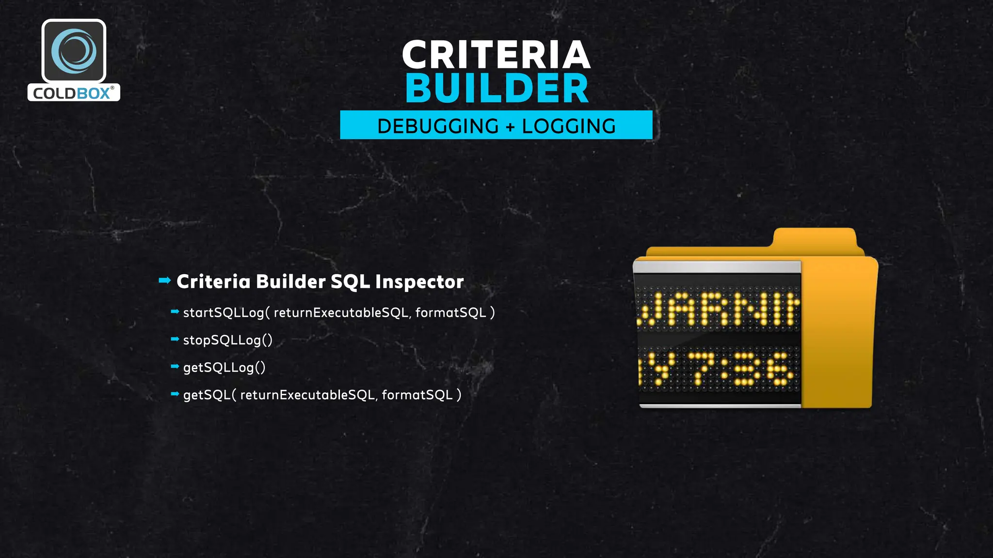 CRITERIA
BUILDER
DEBUGGING + LOGGING
➡ Criteria Builder SQL Inspector
➡ startSQLLog( returnExecutableSQL, formatSQL )
➡ stopSQLLog()
➡ getSQLLog()
➡ getSQL( returnExecutableSQL, formatSQL )
 