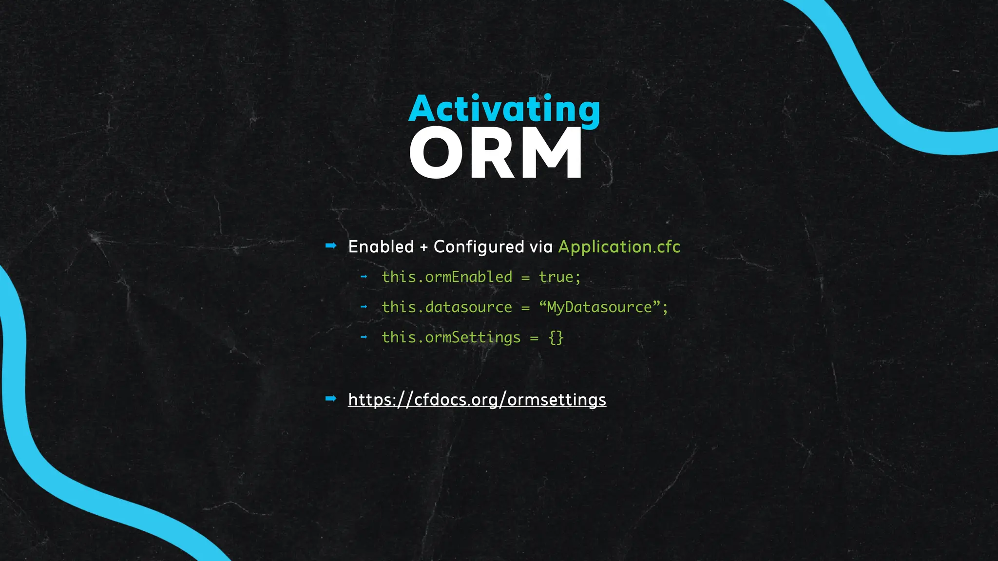➡ Enabled + Configured via Application.cfc
➡ this.ormEnabled = true;
➡ this.datasource = “MyDatasource”;
➡ this.ormSettings = {}
➡ https://cfdocs.org/ormsettings
ORM
Activating
 