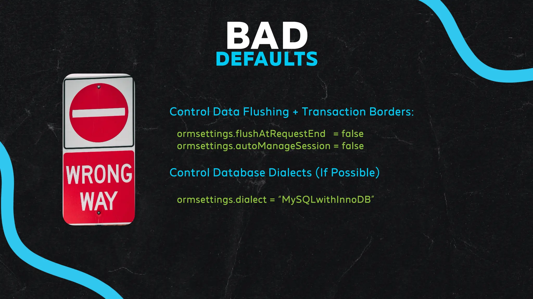 BAD
DEFAULTS
Control Data Flushing + Transaction Borders:
ormsettings.flushAtRequestEnd = false
ormsettings.autoManageSession = false
Control Database Dialects (If Possible)
ormsettings.dialect = “MySQLwithInnoDB”
 
