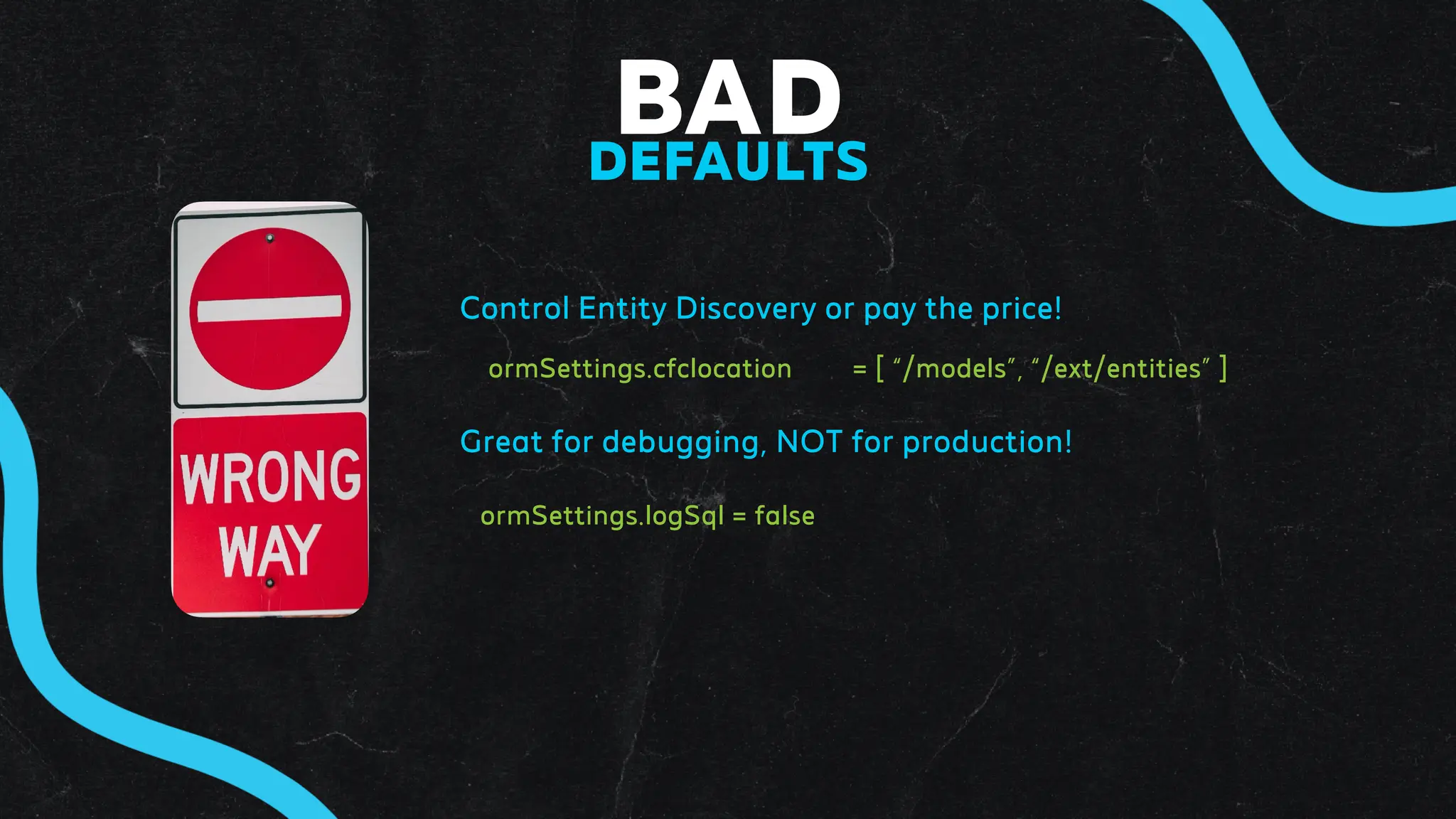 BAD
DEFAULTS
Control Entity Discovery or pay the price!
ormSettings.cfclocation = [ “/models”, “/ext/entities” ]
Great for debugging, NOT for production!
ormSettings.logSql = false
 