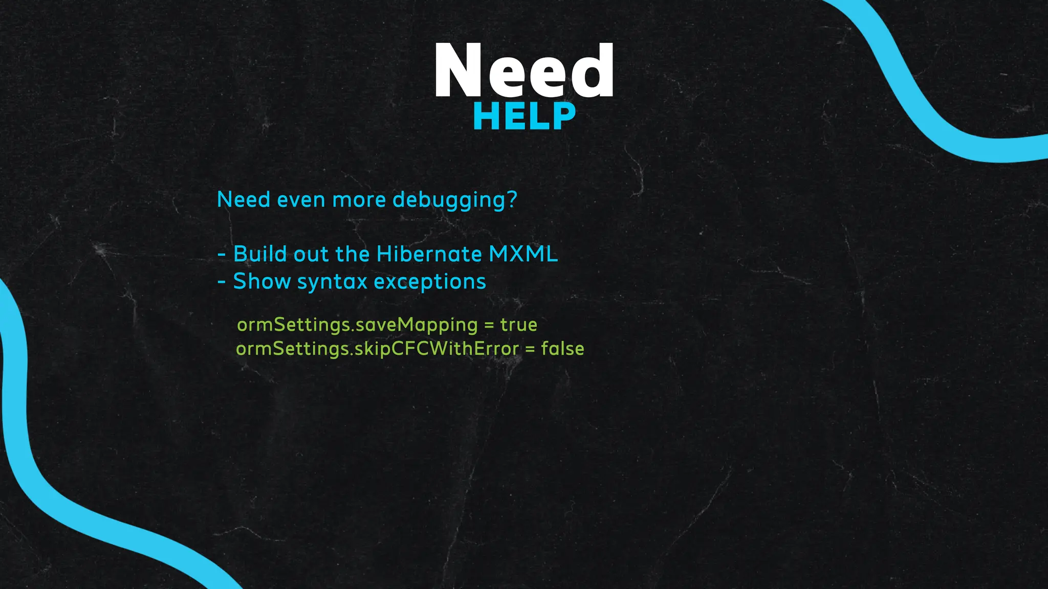 Need
HELP
Need even more debugging?
- Build out the Hibernate MXML
- Show syntax exceptions
ormSettings.saveMapping = true
ormSettings.skipCFCWithError = false
 