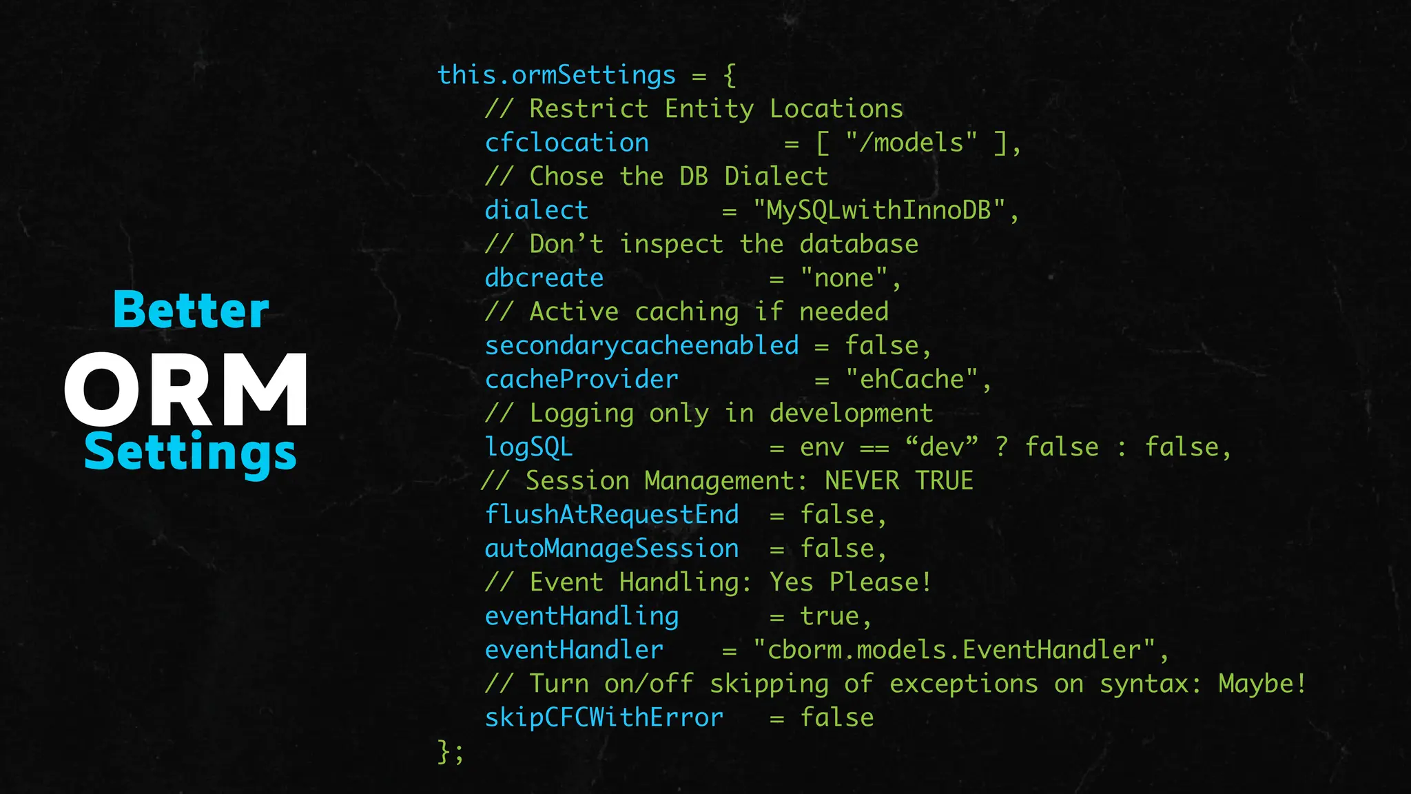 this.ormSettings = {
// Restrict Entity Locations
cfclocation = [ "/models" ],
// Chose the DB Dialect
dialect = "MySQLwithInnoDB",
// Don’t inspect the database
dbcreate = "none",
// Active caching if needed
secondarycacheenabled = false,
cacheProvider = "ehCache",
// Logging only in development
logSQL = env == “dev” ? false : false,
// Session Management: NEVER TRUE
flushAtRequestEnd = false,
autoManageSession = false,
// Event Handling: Yes Please!
eventHandling = true,
eventHandler = "cborm.models.EventHandler",
// Turn on/off skipping of exceptions on syntax: Maybe!
skipCFCWithError = false
};
ORM
Settings
Better
 
