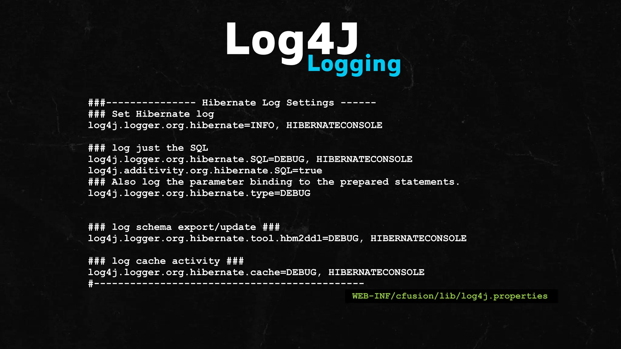 ###--------------- Hibernate Log Settings ------
### Set Hibernate log
log4j.logger.org.hibernate=INFO, HIBERNATECONSOLE
### log just the SQL
log4j.logger.org.hibernate.SQL=DEBUG, HIBERNATECONSOLE
log4j.additivity.org.hibernate.SQL=true
### Also log the parameter binding to the prepared statements.
log4j.logger.org.hibernate.type=DEBUG
### log schema export/update ###
log4j.logger.org.hibernate.tool.hbm2ddl=DEBUG, HIBERNATECONSOLE
### log cache activity ###
log4j.logger.org.hibernate.cache=DEBUG, HIBERNATECONSOLE
#---------------------------------------------
WEB-INF/cfusion/lib/log4j.properties
Log4J
Logging
 