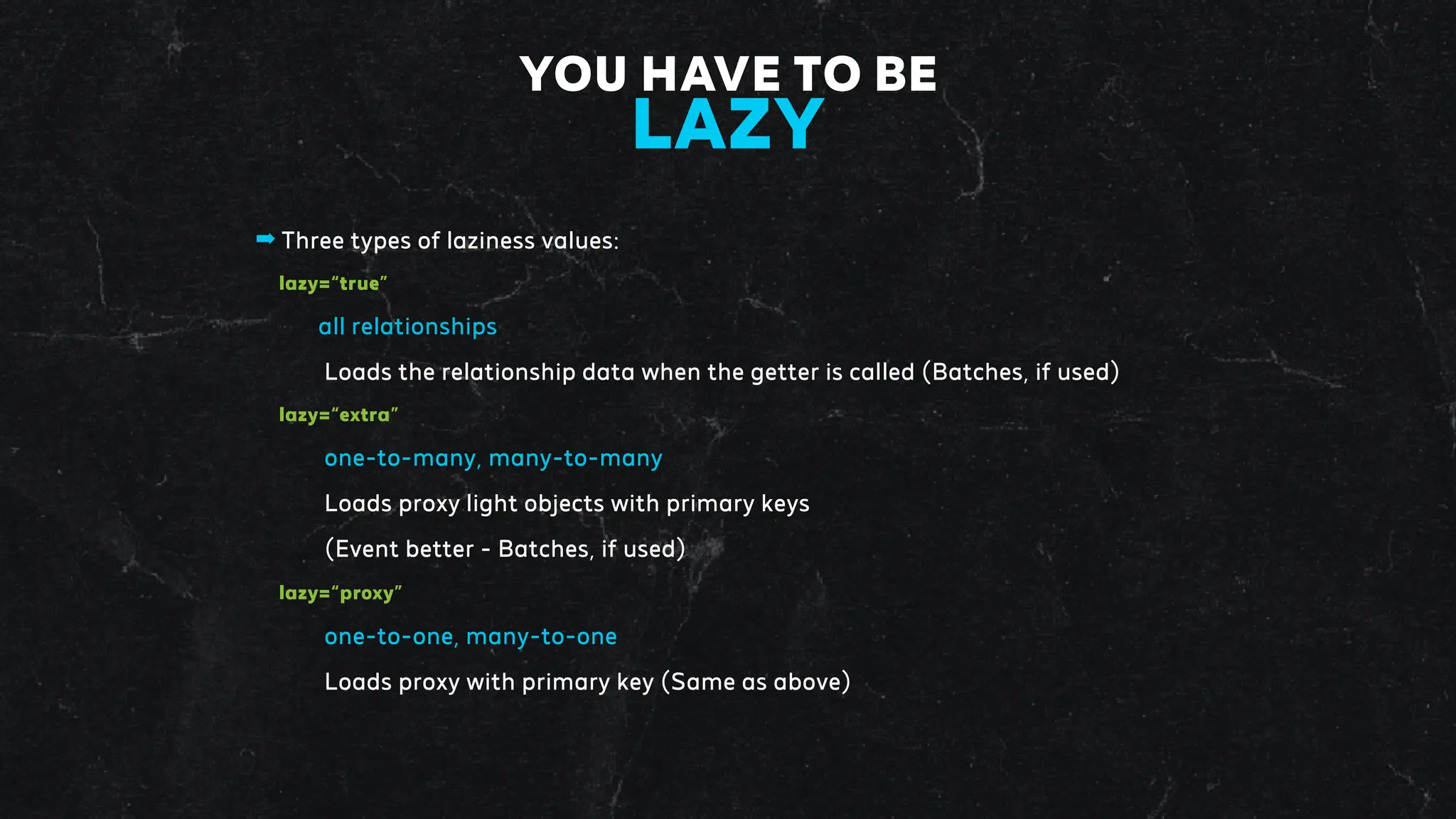 ➡ Three types of laziness values:
lazy=“true”
all relationships
Loads the relationship data when the getter is called (Batches, if used)
lazy=“extra”
one-to-many, many-to-many
Loads proxy light objects with primary keys
(Event better - Batches, if used)
lazy=“proxy”
one-to-one, many-to-one
Loads proxy with primary key (Same as above)
YOU HAVE TO BE
LAZY
 