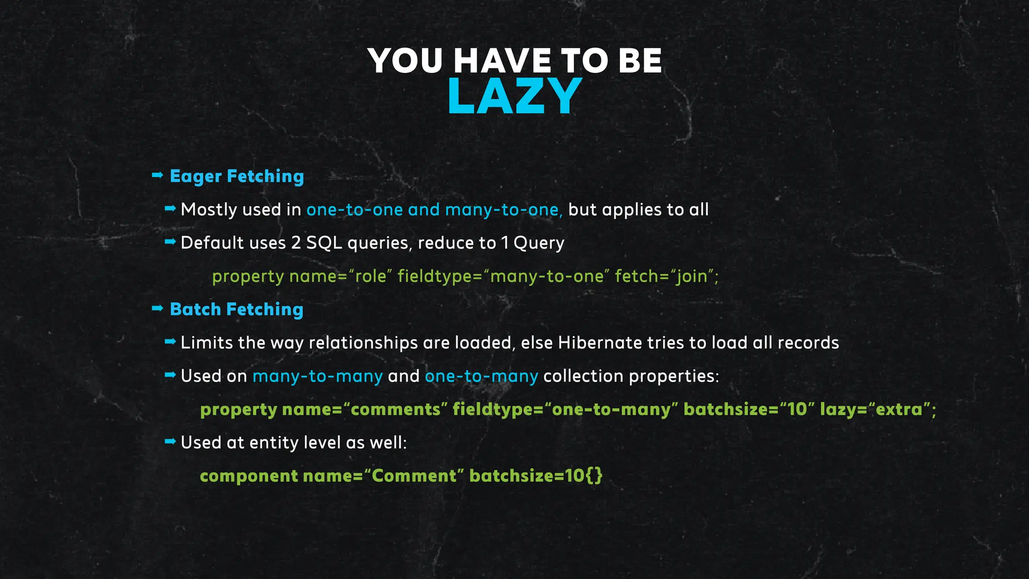 ➡ Eager Fetching
➡ Mostly used in one-to-one and many-to-one, but applies to all
➡ Default uses 2 SQL queries, reduce to 1 Query
property name=“role” fieldtype=“many-to-one” fetch=“join”;
➡ Batch Fetching
➡ Limits the way relationships are loaded, else Hibernate tries to load all records
➡ Used on many-to-many and one-to-many collection properties:
property name=“comments” fieldtype=“one-to-many” batchsize=“10” lazy=“extra”;
➡ Used at entity level as well:
component name=“Comment” batchsize=10{}
YOU HAVE TO BE
LAZY
 