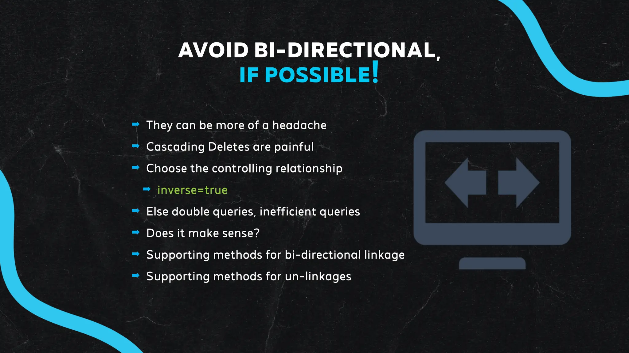 ➡ They can be more of a headache
➡ Cascading Deletes are painful
➡ Choose the controlling relationship
➡ inverse=true
➡ Else double queries, inefficient queries
➡ Does it make sense?
➡ Supporting methods for bi-directional linkage
➡ Supporting methods for un-linkages
AVOID BI-DIRECTIONAL,
IF POSSIBLE!
 