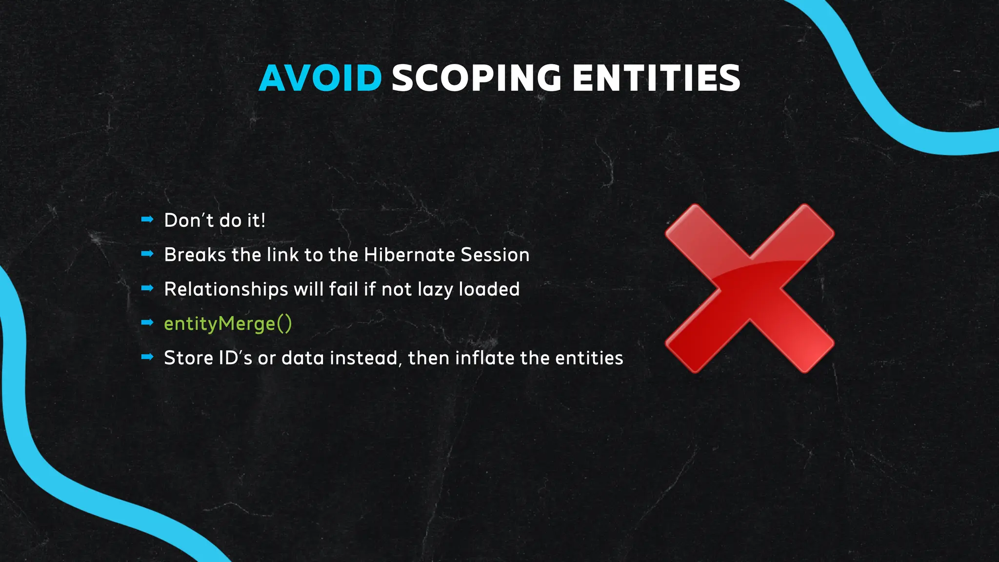 ➡ Don’t do it!
➡ Breaks the link to the Hibernate Session
➡ Relationships will fail if not lazy loaded
➡ entityMerge()
➡ Store ID’s or data instead, then inflate the entities
AVOID SCOPING ENTITIES
 