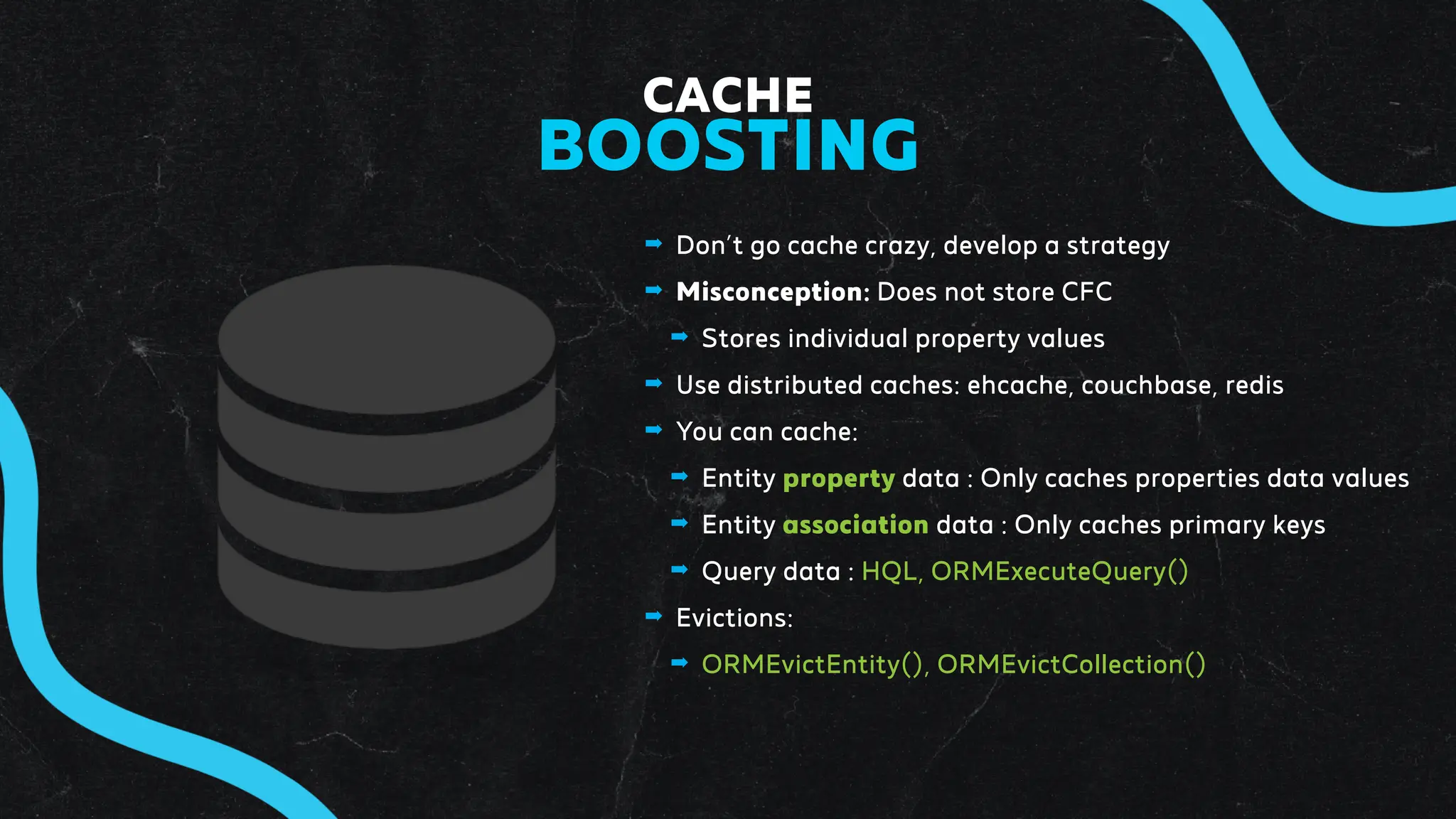 ➡ Don’t go cache crazy, develop a strategy
➡ Misconception: Does not store CFC
➡ Stores individual property values
➡ Use distributed caches: ehcache, couchbase, redis
➡ You can cache:
➡ Entity property data : Only caches properties data values
➡ Entity association data : Only caches primary keys
➡ Query data : HQL, ORMExecuteQuery()
➡ Evictions:
➡ ORMEvictEntity(), ORMEvictCollection()
CACHE
BOOSTING
 