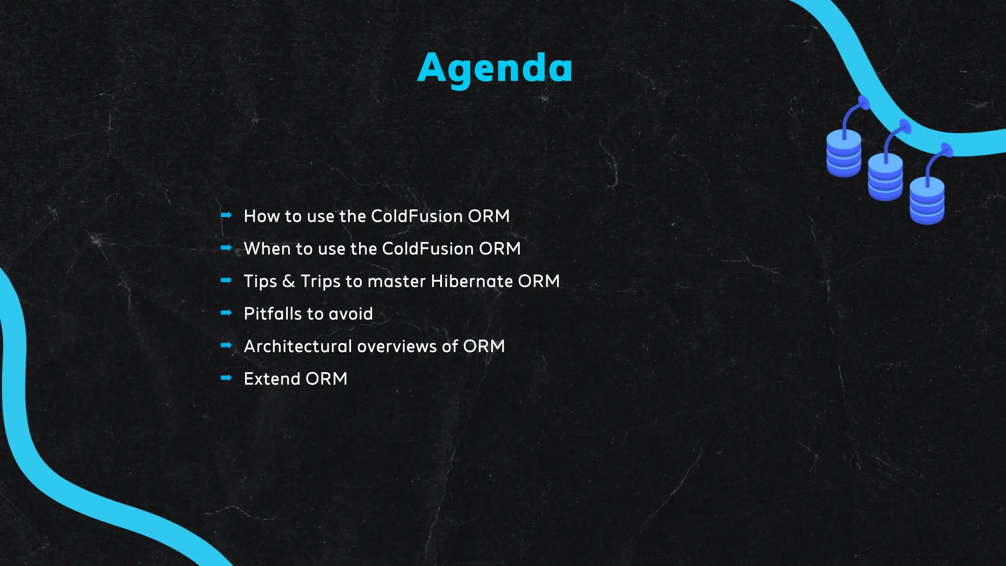 ➡ How to use the ColdFusion ORM
➡ When to use the ColdFusion ORM
➡ Tips & Trips to master Hibernate ORM
➡ Pitfalls to avoid
➡ Architectural overviews of ORM
➡ Extend ORM
Agenda
 