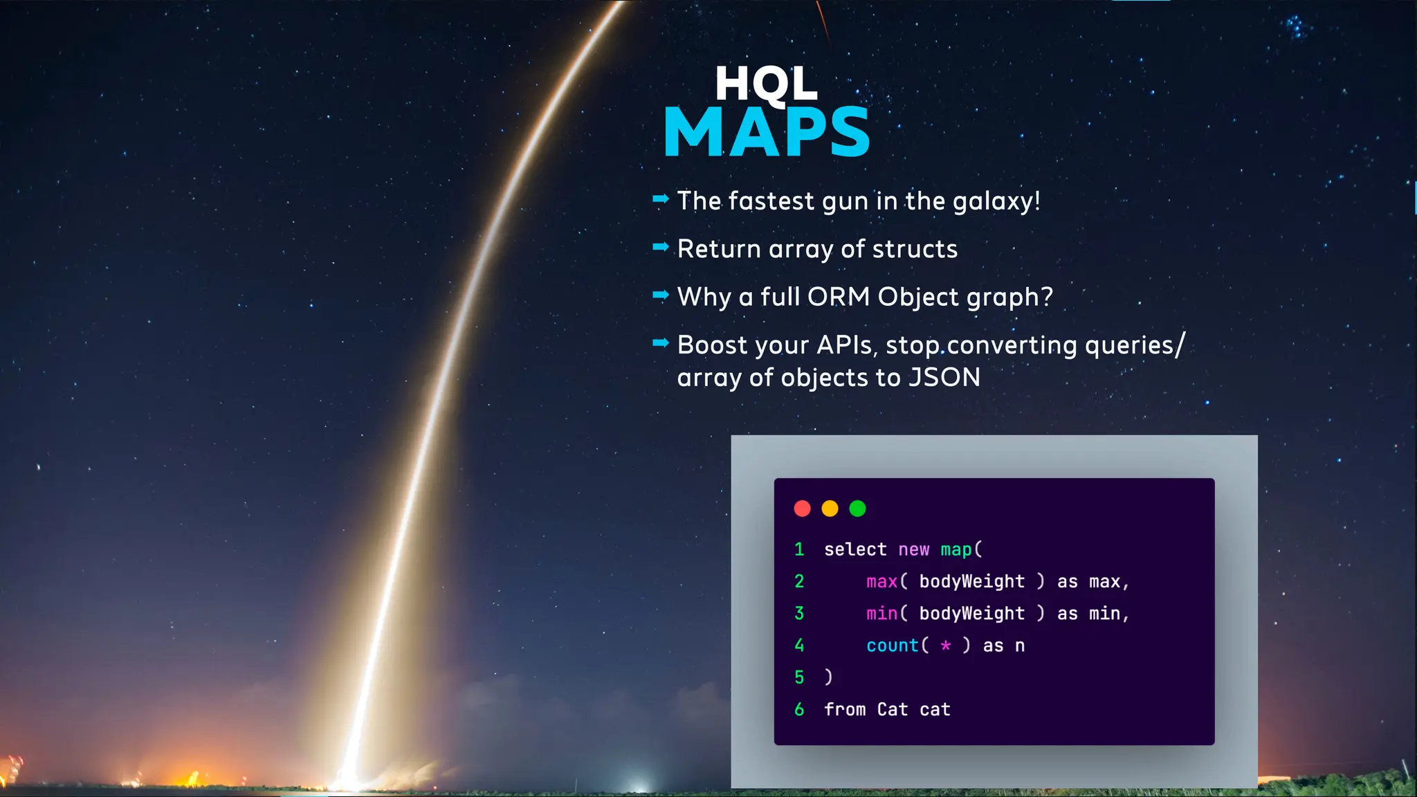 ➡ The fastest gun in the galaxy!
➡ Return array of structs
➡ Why a full ORM Object graph?
➡ Boost your APIs, stop converting queries/
array of objects to JSON
HQL
MAPS
 