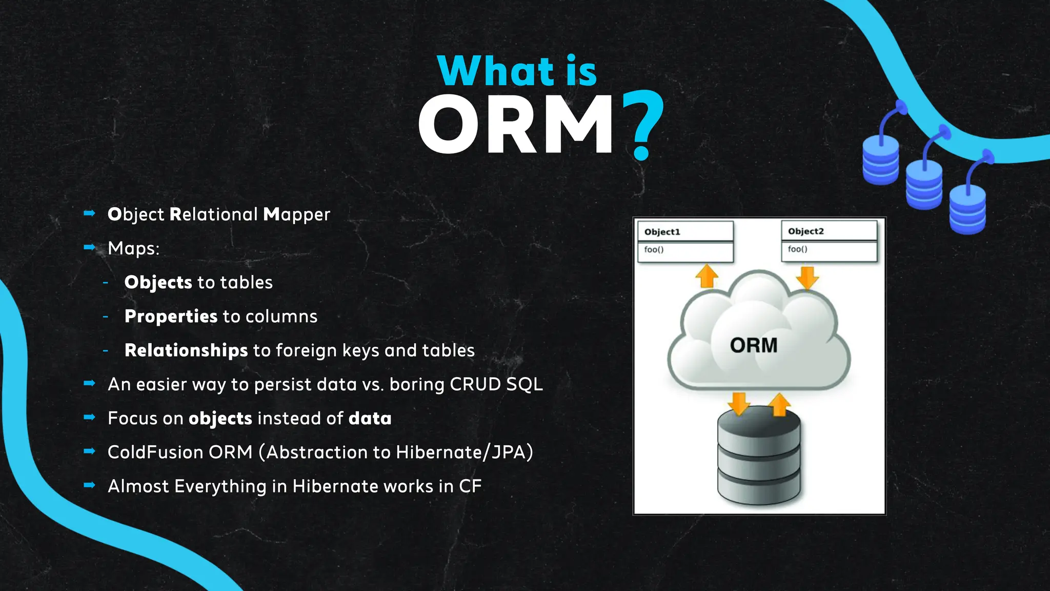 ➡ Object Relational Mapper
➡ Maps:
- Objects to tables
- Properties to columns
- Relationships to foreign keys and tables
➡ An easier way to persist data vs. boring CRUD SQL
➡ Focus on objects instead of data
➡ ColdFusion ORM (Abstraction to Hibernate/JPA)
➡ Almost Everything in Hibernate works in CF
ORM
What is
?
 
